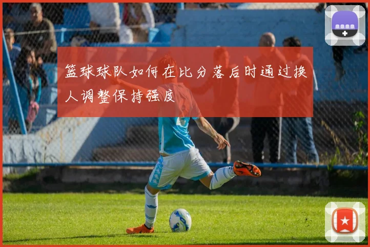 篮球球队如何在比分落后时通过换人调整保持强度